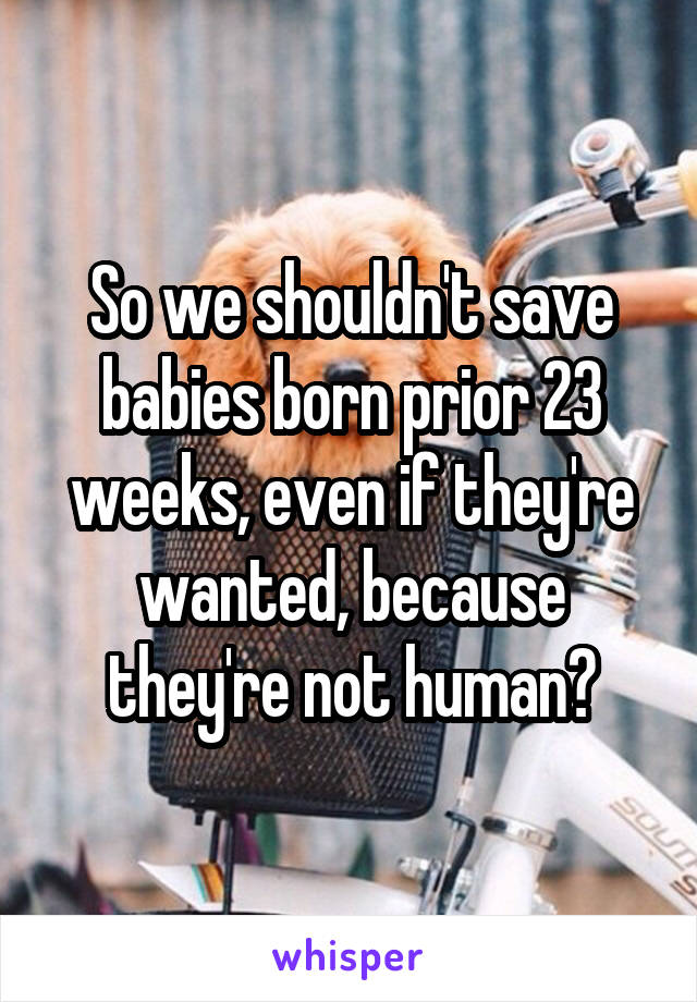 So we shouldn't save babies born prior 23 weeks, even if they're wanted, because they're not human?