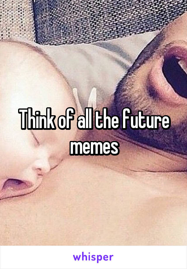 Think of all the future memes