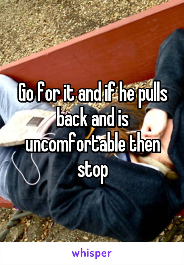 Go for it and if he pulls back and is uncomfortable then stop