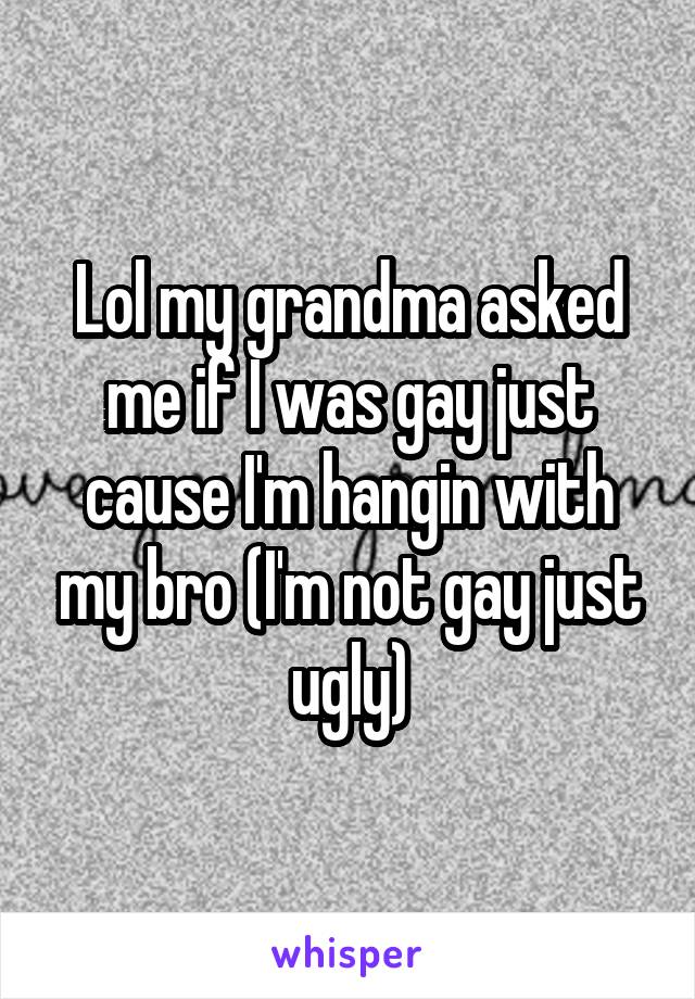 Lol my grandma asked me if I was gay just cause I'm hangin with my bro (I'm not gay just ugly)
