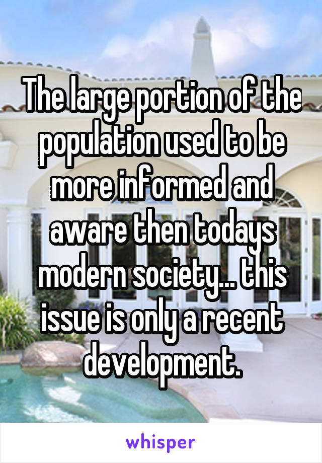 The large portion of the population used to be more informed and aware then todays modern society... this issue is only a recent development.