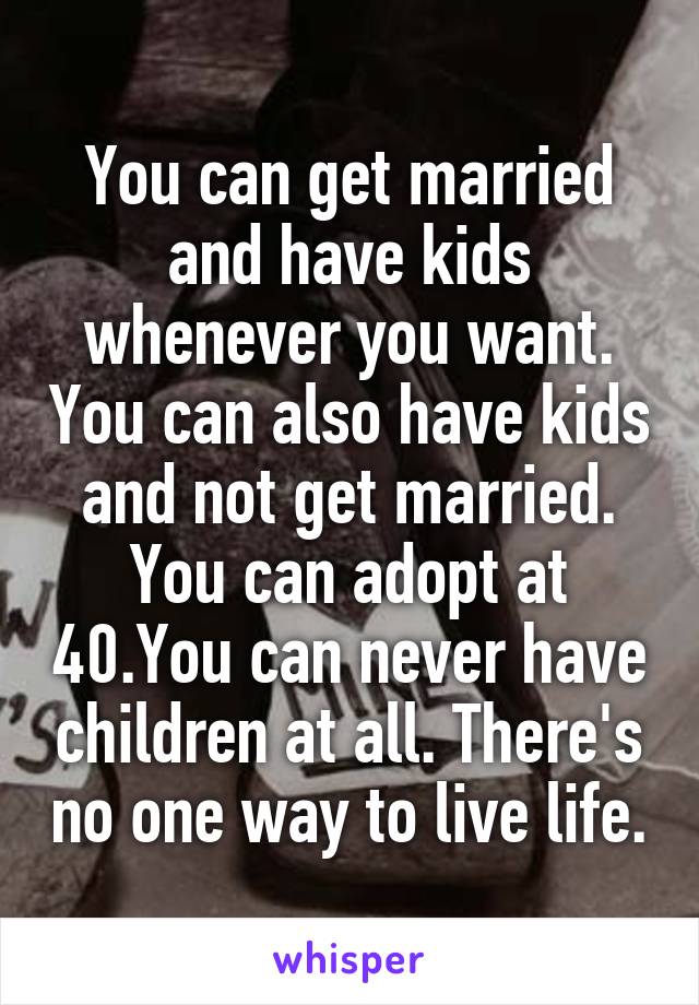 You can get married and have kids whenever you want. You can also have kids and not get married. You can adopt at 40.You can never have children at all. There's no one way to live life.