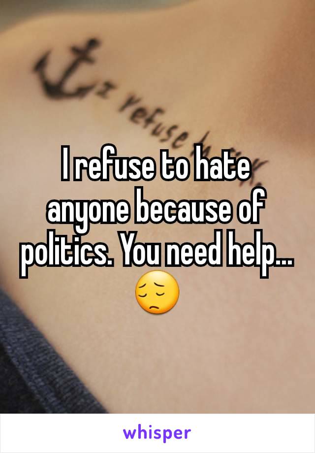 I refuse to hate anyone because of politics. You need help...😔