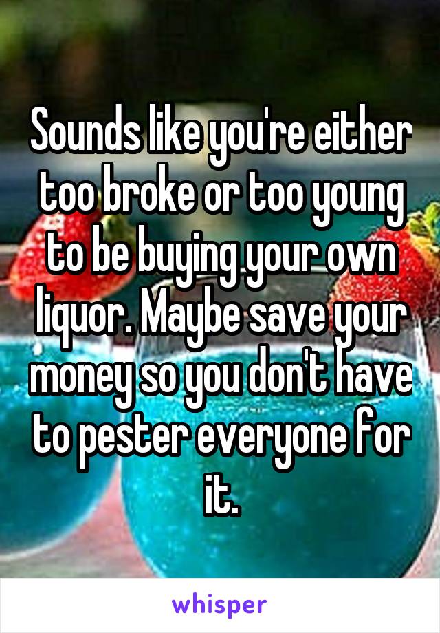 Sounds like you're either too broke or too young to be buying your own liquor. Maybe save your money so you don't have to pester everyone for it.