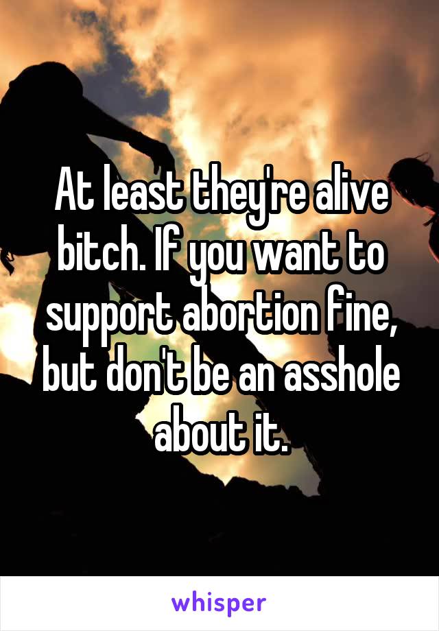 At least they're alive bitch. If you want to support abortion fine, but don't be an asshole about it.