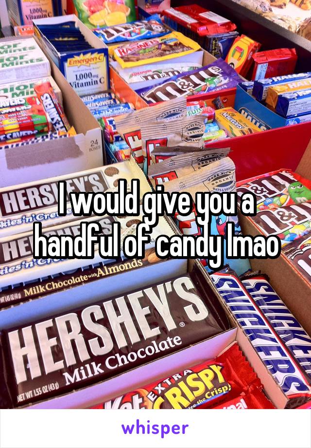 I would give you a handful of candy lmao