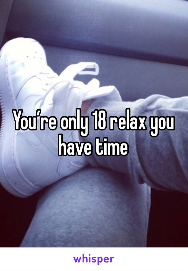 You’re only 18 relax you have time 