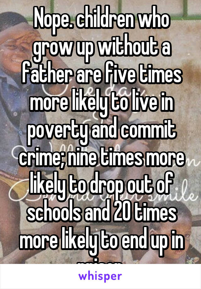 Nope. children who grow up without a father are five times more likely to live in poverty and commit crime; nine times more likely to drop out of schools and 20 times more likely to end up in prison.