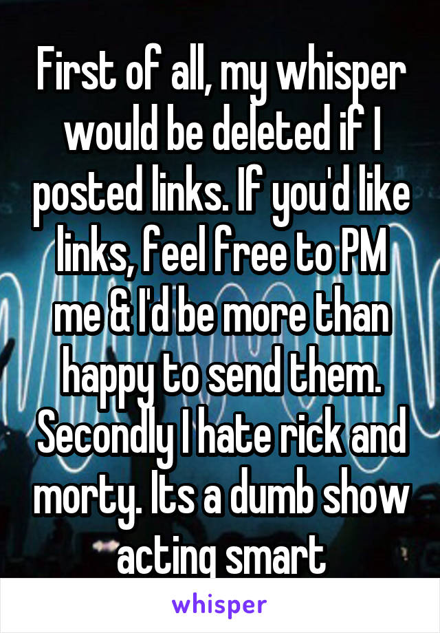 First of all, my whisper would be deleted if I posted links. If you'd like links, feel free to PM me & I'd be more than happy to send them. Secondly I hate rick and morty. Its a dumb show acting smart