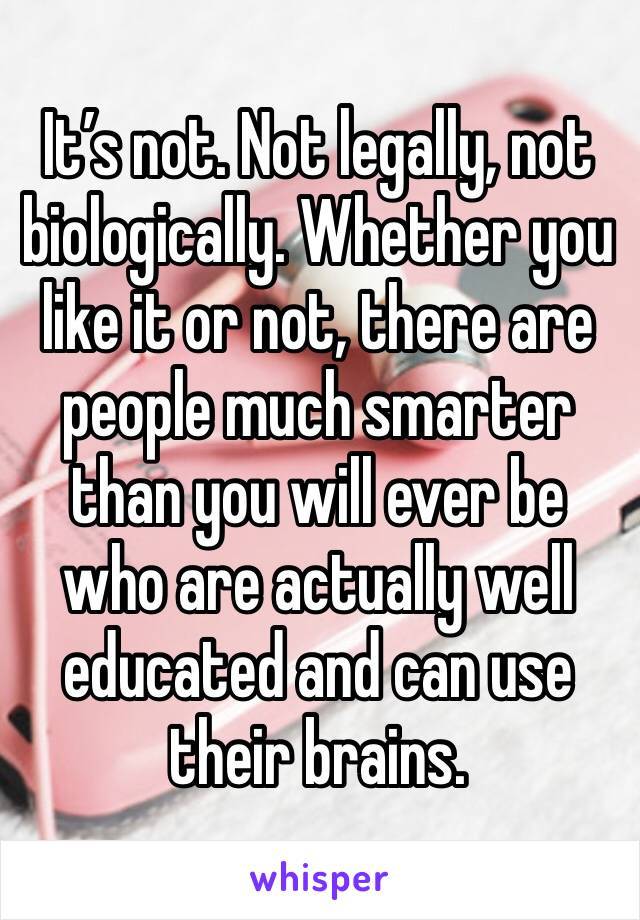 It’s not. Not legally, not biologically. Whether you like it or not, there are people much smarter than you will ever be who are actually well educated and can use their brains. 