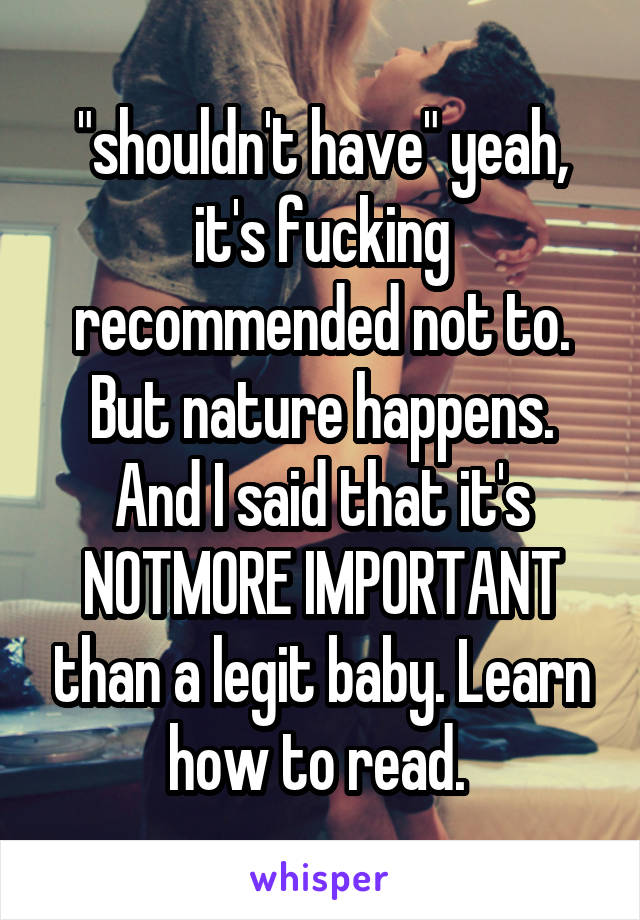 "shouldn't have" yeah, it's fucking recommended not to. But nature happens. And I said that it's NOTMORE IMPORTANT than a legit baby. Learn how to read. 