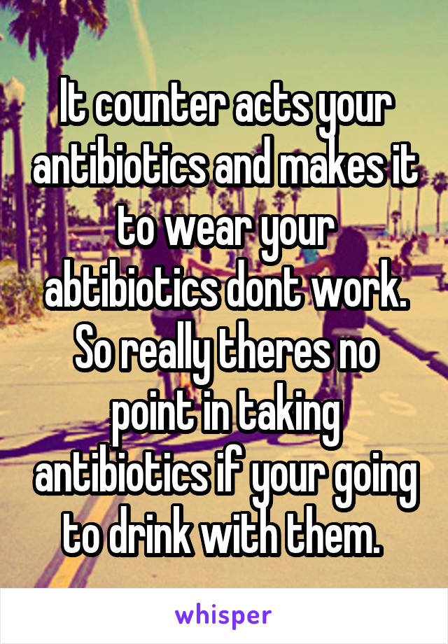 It counter acts your antibiotics and makes it to wear your abtibiotics dont work. So really theres no point in taking antibiotics if your going to drink with them. 