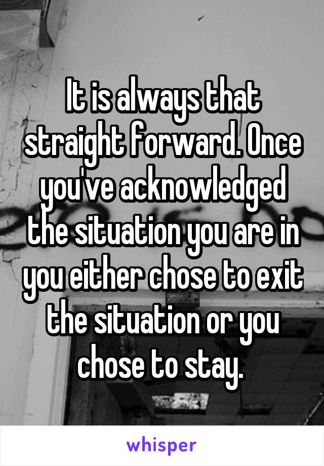 It is always that straight forward. Once you've acknowledged the situation you are in you either chose to exit the situation or you chose to stay. 