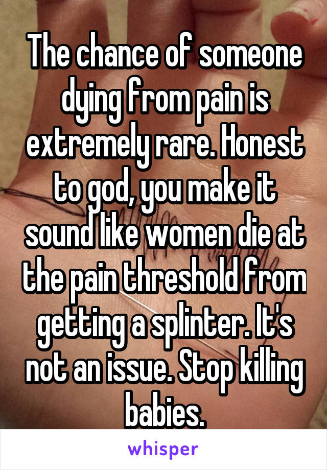 The chance of someone dying from pain is extremely rare. Honest to god, you make it sound like women die at the pain threshold from getting a splinter. It's not an issue. Stop killing babies.