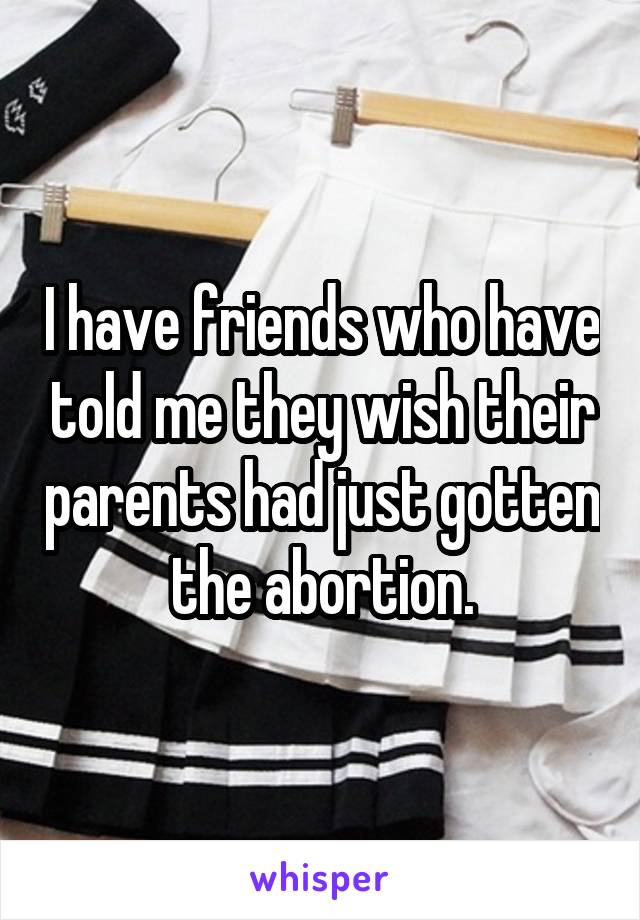 I have friends who have told me they wish their parents had just gotten the abortion.