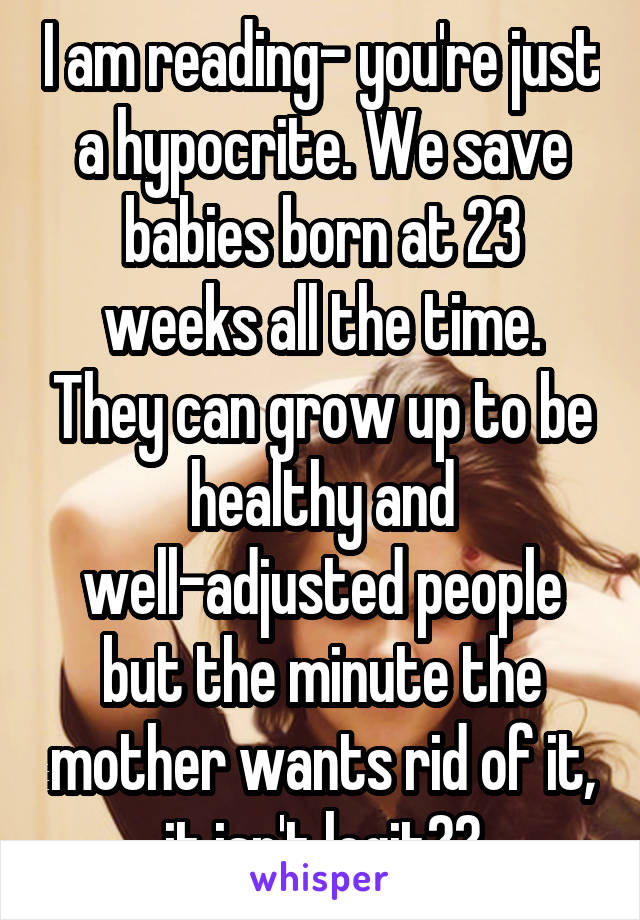 I am reading- you're just a hypocrite. We save babies born at 23 weeks all the time. They can grow up to be healthy and well-adjusted people but the minute the mother wants rid of it, it isn't legit??