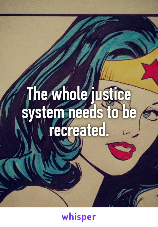The whole justice system needs to be recreated.