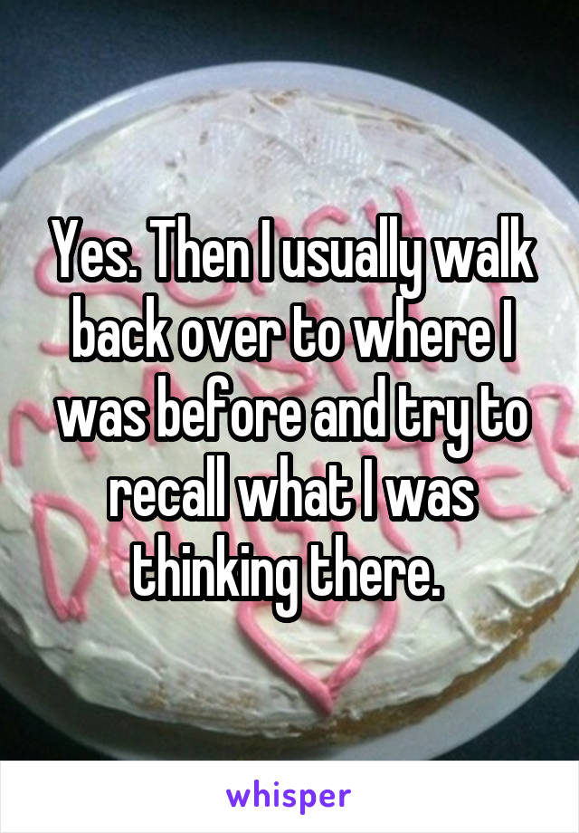 Yes. Then I usually walk back over to where I was before and try to recall what I was thinking there. 