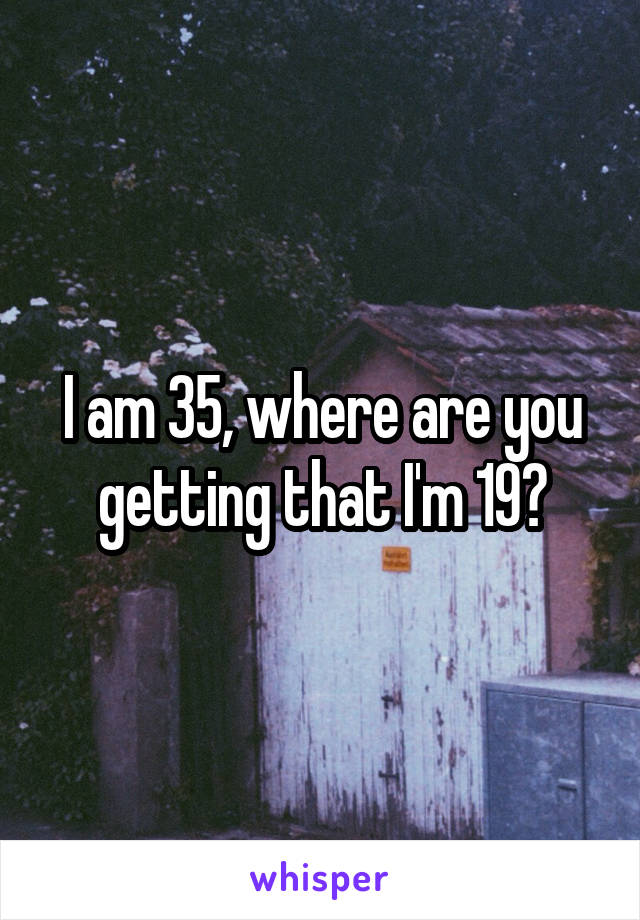 I am 35, where are you getting that I'm 19?