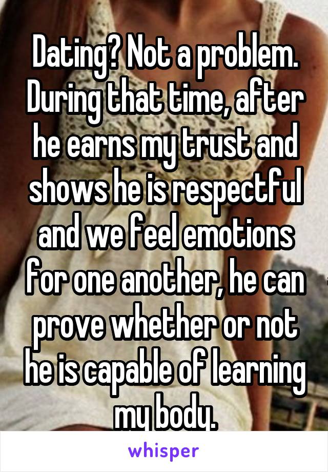Dating? Not a problem. During that time, after he earns my trust and shows he is respectful and we feel emotions for one another, he can prove whether or not he is capable of learning my body.