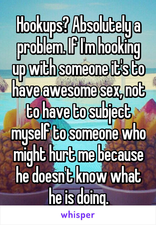Hookups? Absolutely a problem. If I'm hooking up with someone it's to have awesome sex, not to have to subject myself to someone who might hurt me because he doesn't know what he is doing.