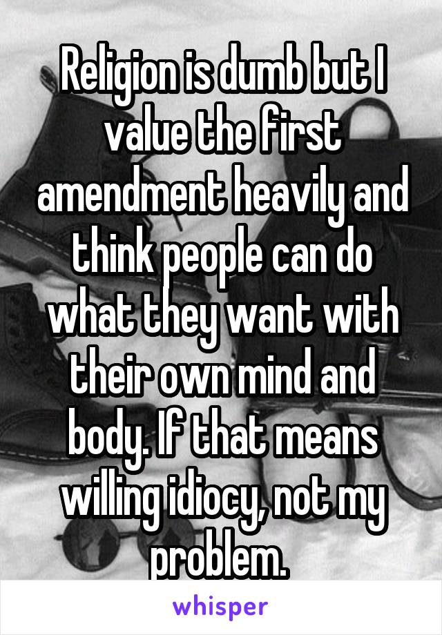 Religion is dumb but I value the first amendment heavily and think people can do what they want with their own mind and body. If that means willing idiocy, not my problem. 