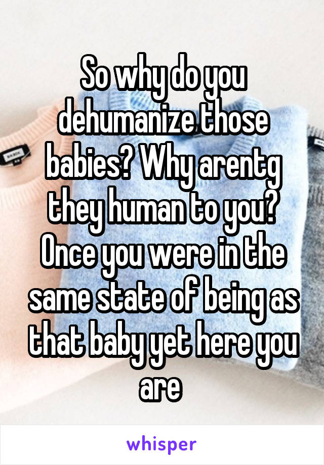 So why do you dehumanize those babies? Why arentg they human to you? Once you were in the same state of being as that baby yet here you are 