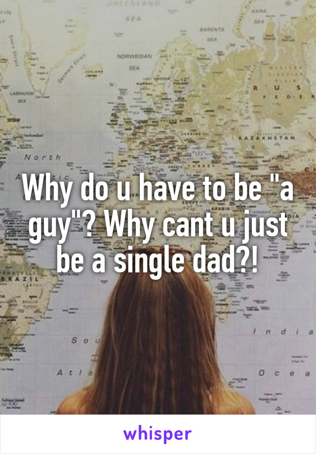 Why do u have to be "a guy"? Why cant u just be a single dad?!