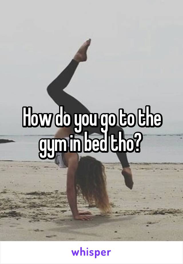 How do you go to the gym in bed tho? 