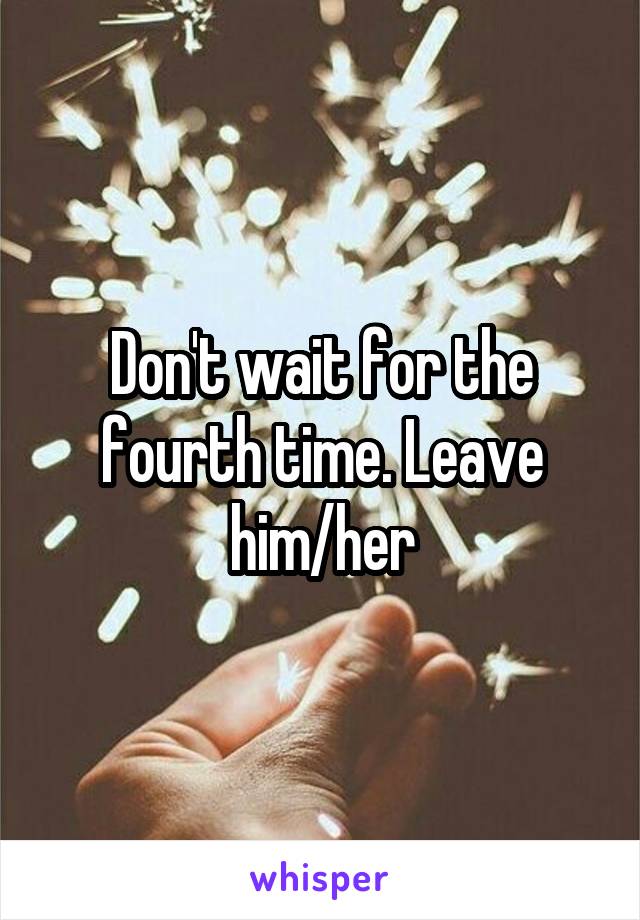 Don't wait for the fourth time. Leave him/her