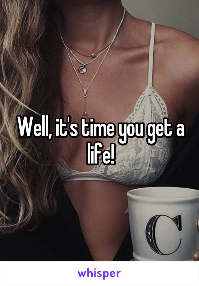 Well, it's time you get a life!