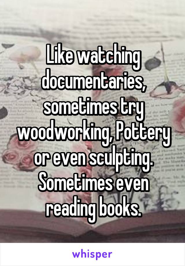 Like watching documentaries, sometimes try woodworking, Pottery or even sculpting. Sometimes even reading books.