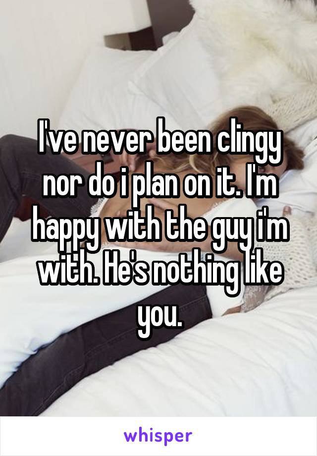 I've never been clingy nor do i plan on it. I'm happy with the guy i'm with. He's nothing like you.