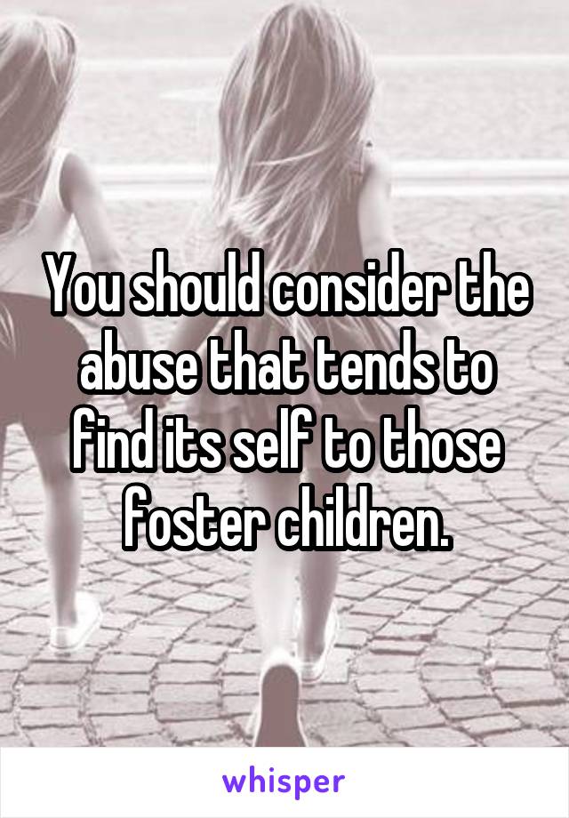 You should consider the abuse that tends to find its self to those foster children.