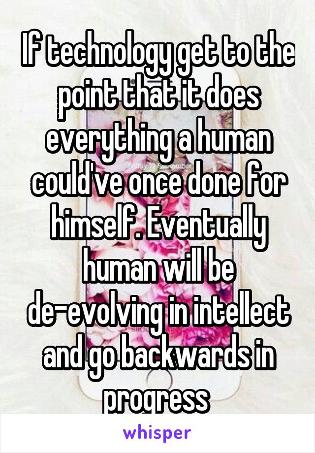 If technology get to the point that it does everything a human could've once done for himself. Eventually human will be de-evolving in intellect and go backwards in progress 