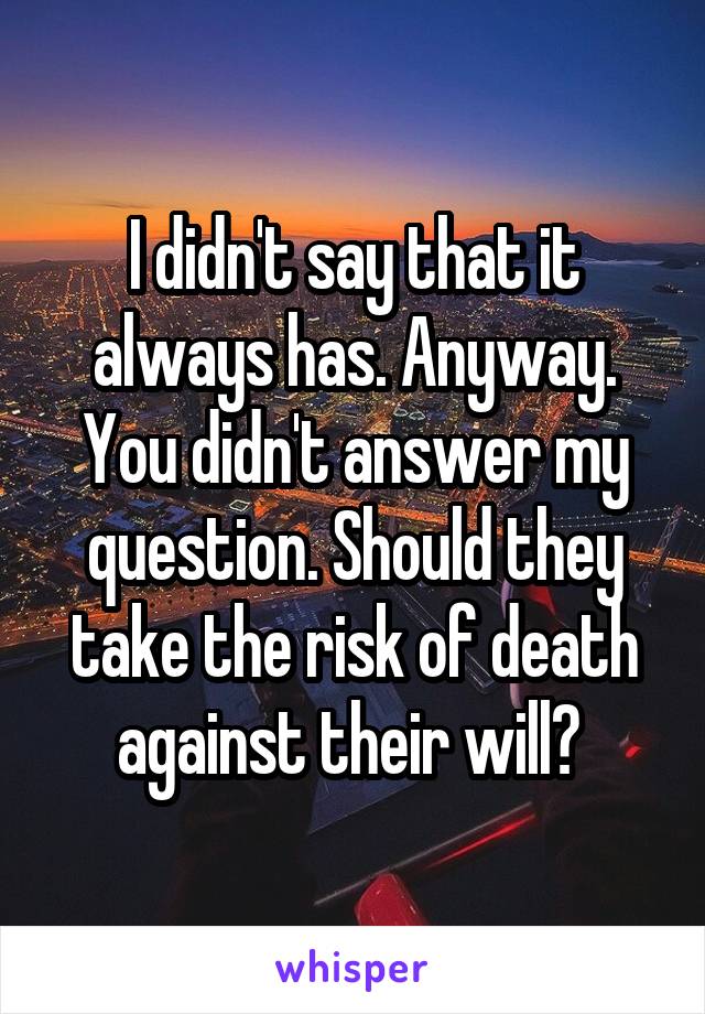 I didn't say that it always has. Anyway. You didn't answer my question. Should they take the risk of death against their will? 