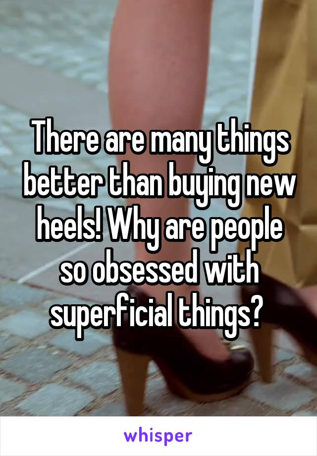 There are many things better than buying new heels! Why are people so obsessed with superficial things? 