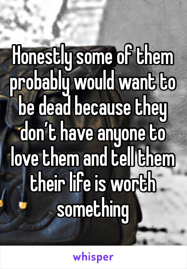 Honestly some of them probably would want to be dead because they don’t have anyone to love them and tell them their life is worth something 