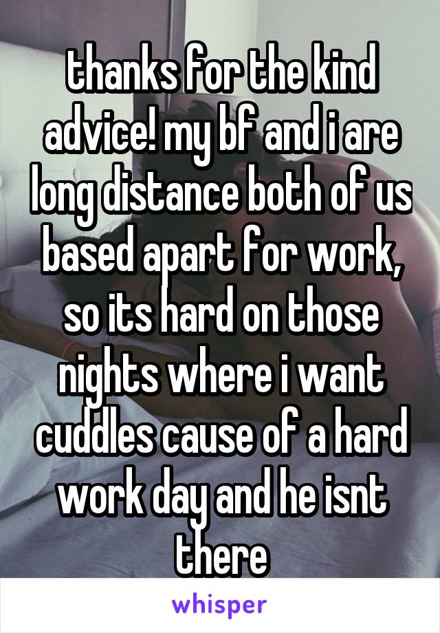 thanks for the kind advice! my bf and i are long distance both of us based apart for work, so its hard on those nights where i want cuddles cause of a hard work day and he isnt there
