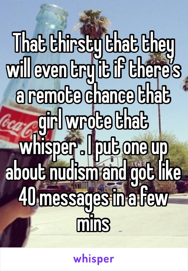 That thirsty that they will even try it if there’s a remote chance that girl wrote that whisper . I put one up about nudism and got like 40 messages in a few mins 