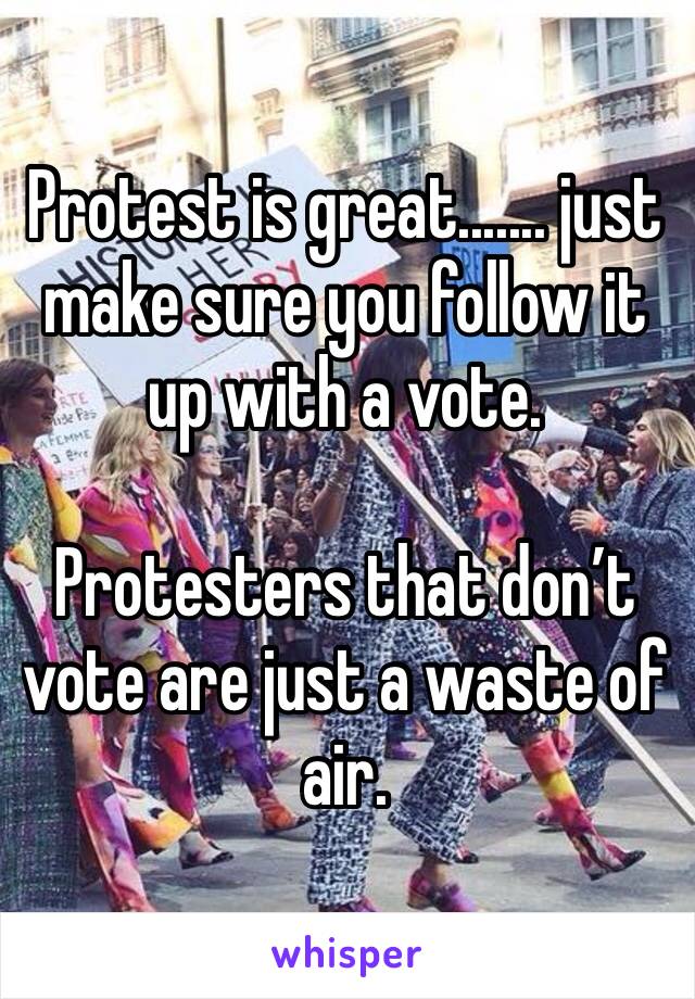 Protest is great....... just make sure you follow it up with a vote. 

Protesters that don’t vote are just a waste of air.