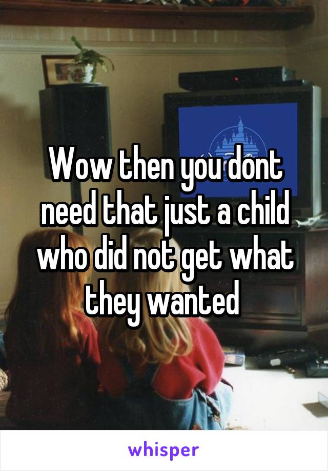 Wow then you dont need that just a child who did not get what they wanted 
