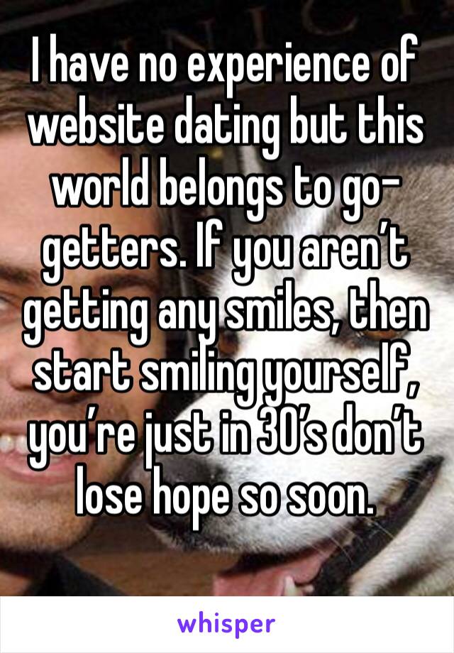 I have no experience of website dating but this world belongs to go-getters. If you aren’t getting any smiles, then start smiling yourself, you’re just in 30’s don’t lose hope so soon.