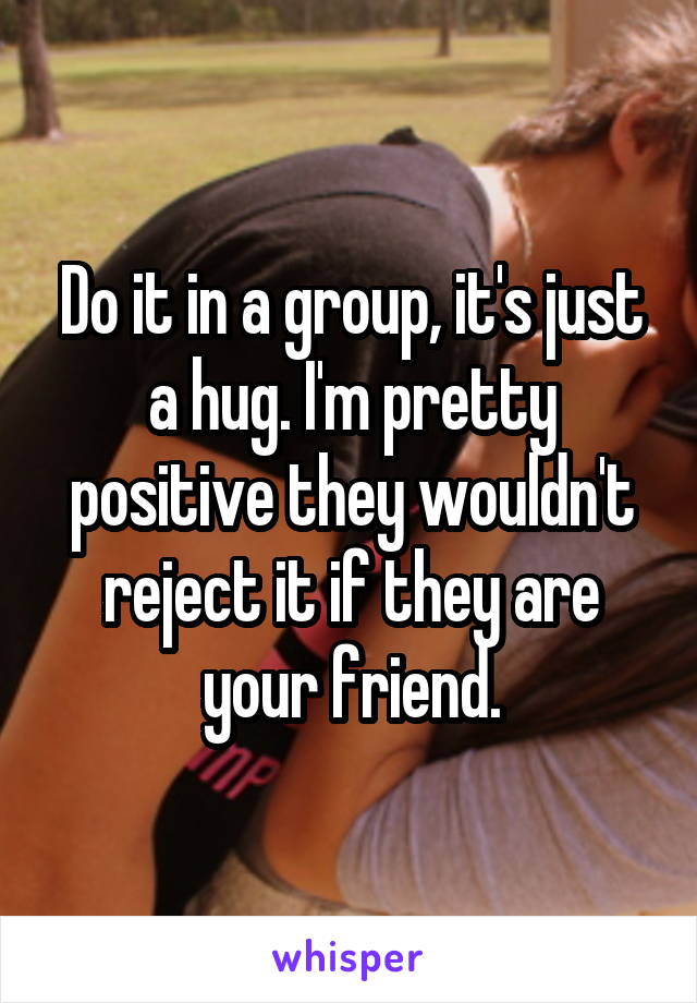 Do it in a group, it's just a hug. I'm pretty positive they wouldn't reject it if they are your friend.