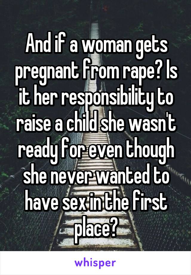 And if a woman gets pregnant from rape? Is it her responsibility to raise a child she wasn't ready for even though she never wanted to have sex in the first place?