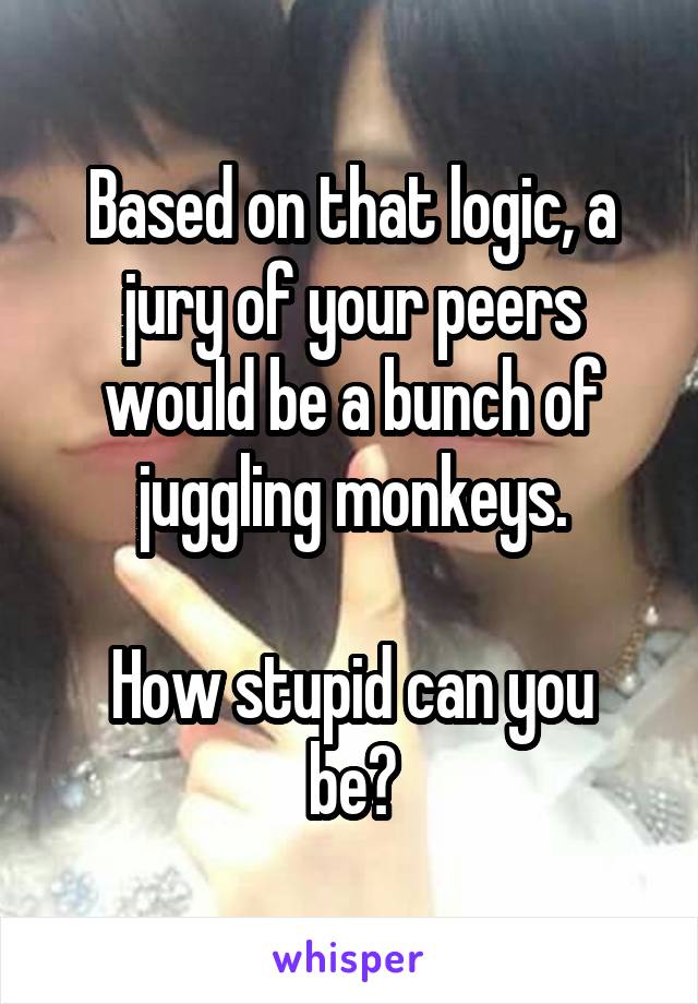 Based on that logic, a jury of your peers would be a bunch of juggling monkeys.

How stupid can you be?