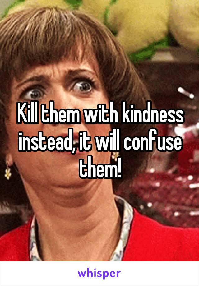 Kill them with kindness instead, it will confuse them!