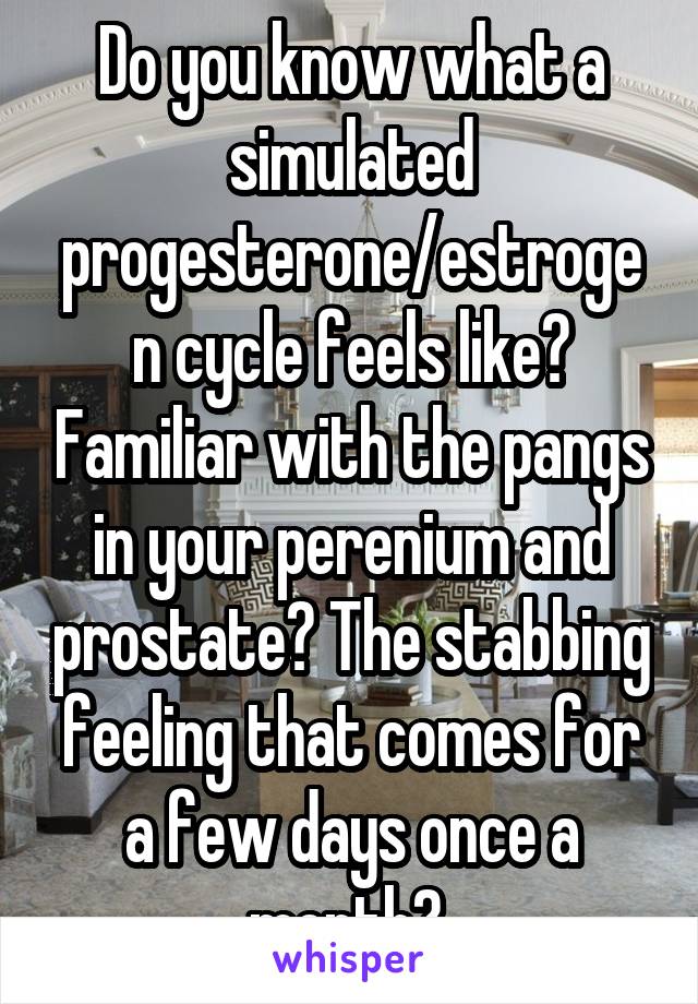 Do you know what a simulated progesterone/estrogen cycle feels like? Familiar with the pangs in your perenium and prostate? The stabbing feeling that comes for a few days once a month? 