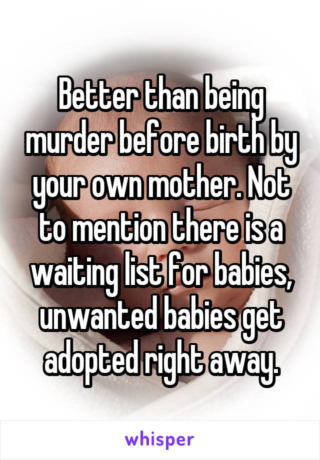 Better than being murder before birth by your own mother. Not to mention there is a waiting list for babies, unwanted babies get adopted right away.