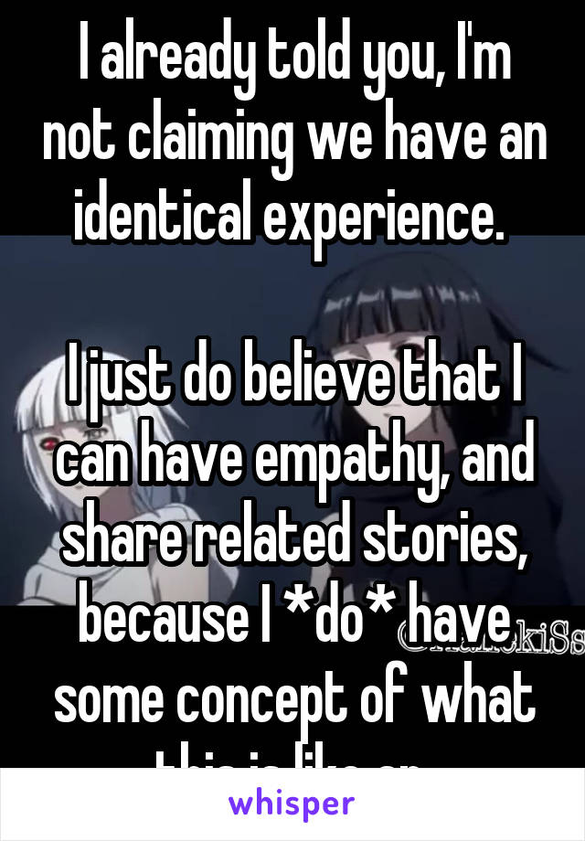 I already told you, I'm not claiming we have an identical experience. 

I just do believe that I can have empathy, and share related stories, because I *do* have some concept of what this is like an 